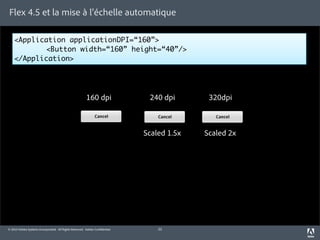 Flex 4.5 et la mise à l’échelle automatique

    <Application applicationDPI=“160”>
    	      <Button width=“160” height=“40”/>
    </Application>




                                                        160 dpi               240 dpi       320dpi



                                                                             Scaled 1.5x   Scaled 2x




© 2010 Adobe Systems Incorporated. All Rights Reserved. Adobe Con dential.       22
 