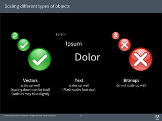 Scaling diﬀerent types of objects




                                                                         Lorem

                                                                                 Ipsum

                                                                                     Dolor
                          Vectors                                                    Text                   Bitmaps
                scale up well                                                    scales up well         do not scale up well
         (scaling down can be bad)                                           (Flash scales font size)
          Outlines may blur slightly




© 2010 Adobe Systems Incorporated. All Rights Reserved. Adobe Con dential.               23
 