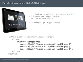 Flex density concepts: Multi-DPI bitmaps



                                                                                 <?xml version="1.0" encoding="utf-8"?>
                                                                             <s:ViewNavigatorApplication
                                                                             applicationDPI="160">
                                                                                ...
                                                                             </s:ViewNavigatorApplication>




                <Button click="dealSummaryList.refresh()">
                    <icon>
                        <MultiDPIBitmapSource
                            source160dpi="@Embed('assets/refresh160.png')"
                            source240dpi="@Embed('assets/refresh240.png')"
                            source320dpi="@Embed('assets/refresh320.png')"/>
                    </icon>
                </Button>

© 2010 Adobe Systems Incorporated. All Rights Reserved. Adobe Con dential.             24
 
