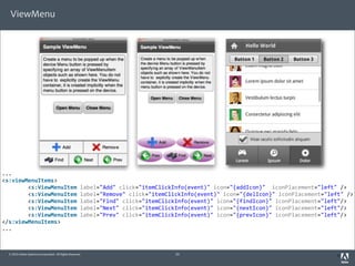 ViewMenu




...
<s:viewMenuItems>
	
  	
  	
  	
  	
  	
  	
  	
  <s:ViewMenuItem	
  label="Add"	
  click="itemClickInfo(event)"	
  icon="{addIcon}"	
  	
  iconPlacement="left"	
  />
	
  	
  	
  	
  	
  	
  	
  	
  <s:ViewMenuItem	
  label="Remove"	
  click="itemClickInfo(event)"	
  icon="{delIcon}"	
  iconPlacement="left"	
  />
	
  	
  	
  	
  	
  	
  	
  	
  <s:ViewMenuItem	
  label="Find"	
  click="itemClickInfo(event)"	
  icon="{findIcon}"	
  iconPlacement="left"/>
	
  	
  	
  	
  	
  	
  	
  	
  <s:ViewMenuItem	
  label="Next"	
  click="itemClickInfo(event)"	
  icon="{nextIcon}"	
  iconPlacement="left"/>
	
  	
  	
  	
  	
  	
  	
  	
  <s:ViewMenuItem	
  label="Prev"	
  click="itemClickInfo(event)"	
  icon="{prevIcon}"	
  iconPlacement="left"/>
</s:viewMenuItems>
...



  © 2010 Adobe Systems Incorporated. All Rights Reserved.                25                                                                  3
 