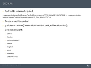 GEO APIs

 §     Android Permission Required:
 <uses-permission android:name="android.permission.ACCESS_COARSE_LOCATION" /> <uses-permission
 android:name="android.permission.ACCESS_FINE_LOCATION" />

 §     Geolocation.isSupported
 §     g.addEventListener(GeolocationEvent.UPDATE, callbackFunction);
 §     GeolocationEvent:
        §    altitude

        §    heading

        §    horizontalAccuracy

        §    latitude

        §    longitude

        §    speed

        §    timestamp

        §    verticalAccuracy




© 2010 Adobe Systems Incorporated. All Rights Reserved.
 