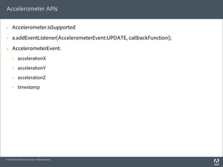 Accelerometer APIs

 §     Accelerometer.isSupported
 §     a.addEventListener(AccelerometerEvent.UPDATE, callbackFunction);
 §     AccelerometerEvent:
        §    accelerationX
        §    accelerationY
        §    accelerationZ
        §    timestamp




© 2010 Adobe Systems Incorporated. All Rights Reserved.
 