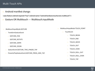 Multi-Touch APIs

 §     Android manifest change:
 <uses-feature android:required="true" android:name="android.hardware.touchscreen.multitouch"/>

 §     Gesture OR Multitouch --- Multitouch.inputMode


         MultitouchInputMode.GESTURE                                        §   MultitouchInputMode.TOUCH_POINT
  §


                TransformGestureEvent                                              §   TouchEvent
         §


                     GESTURE_PAN                                                          §   TOUCH_BEGIN
                §


                     GESTURE_ROTATE                                                       §   TOUCH_END
                §


                     GESTURE_SWIPE                                                        §   TOUCH_MOVE
                §


                     GESTURE_ZOOM                                                         §   TOUCH_OUT
                §


                GestureEvent.GESTURE_TWO_FINGER_TAP                                       §   TOUCH_OVER
         §


                PressAndTapGestureEvent.GESTURE_PRESS_AND_TAP                             §   TOUCH_ROLL_OUT
         §

                                                                                          §   TOUCH_ROLL_OVER

                                                                                          §   TOUCH_TAP




© 2010 Adobe Systems Incorporated. All Rights Reserved.
 