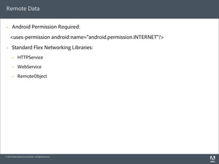 Remote Data

 §     Android Permission Required:
      <uses-permission android:name="android.permission.INTERNET"/>
 §     Standard Flex Networking Libraries:
        §    HTTPService
        §    WebService
        §    RemoteObject




© 2010 Adobe Systems Incorporated. All Rights Reserved.
 