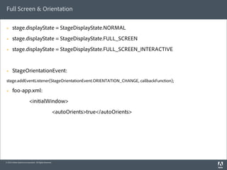 Full Screen & Orientation

 §     stage.displayState = StageDisplayState.NORMAL
 §     stage.displayState = StageDisplayState.FULL_SCREEN
 §     stage.displayState = StageDisplayState.FULL_SCREEN_INTERACTIVE


 §     StageOrientationEvent:
 stage.addEventListener(StageOrientationEvent.ORIENTATION_CHANGE, callbackFunction);

 §     foo-app.xml:
                            <initialWindow>
                                                          <autoOrients>true</autoOrients>




© 2010 Adobe Systems Incorporated. All Rights Reserved.
 