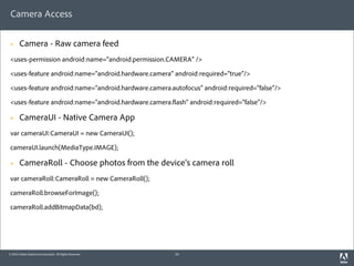Camera Access

 §     Camera - Raw camera feed
 <uses-permission android:name="android.permission.CAMERA" />

 <uses-feature android:name="android.hardware.camera" android:required="true"/>

 <uses-feature android:name="android.hardware.camera.autofocus" android:required="false"/>

 <uses-feature android:name="android.hardware.camera. ash" android:required="false"/>

 §     CameraUI - Native Camera App
 var cameraUI:CameraUI = new CameraUI();

 cameraUI.launch(MediaType.IMAGE);

 §     CameraRoll - Choose photos from the device's camera roll
 var cameraRoll:CameraRoll = new CameraRoll();

 cameraRoll.browseForImage();

 cameraRoll.addBitmapData(bd);




© 2010 Adobe Systems Incorporated. All Rights Reserved.   34
 