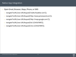 Native App Integration

 §     Open Email, Browser, Maps, Phone, or SMS
        §    navigateToURL(new URLRequest('mailto:foo@bar.com'));
        §    navigateToURL(new URLRequest('h p://www.jamesward.com'));
        §    navigateToURL(new URLRequest('h p://maps.google.com/'));
        §    navigateToURL(new URLRequest('tel:1234567890'));
        §    navigateToURL(new URLRequest('sms:1234567890'));




© 2010 Adobe Systems Incorporated. All Rights Reserved.   35
 