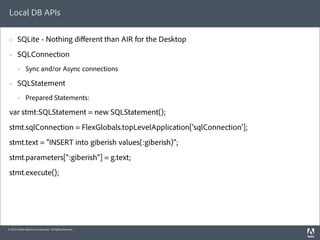 Local DB APIs

 §     SQLite - Nothing diﬀerent than AIR for the Desktop
 §     SQLConnection
        §    Sync and/or Async connections

 §     SQLStatement
        §    Prepared Statements:

 var stmt:SQLStatement = new SQLStatement();
 stmt.sqlConnection = FlexGlobals.topLevelApplication['sqlConnection'];
 stmt.text = "INSERT into giberish values(:giberish)";
 stmt.parameters[":giberish"] = g.text;
 stmt.execute();




© 2010 Adobe Systems Incorporated. All Rights Reserved.
 