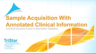 Sample Acquisition With
  Annotated Clinical Information
   A Critical Success Factor In Biomarker Validation




TriStar
  Technology Group
9700 Great Seneca Highway, suite 401
Rockville, MD 20850
(E) info@tristargroup.us
(P) 301-792-633
(W) www.tristargroup.us
 