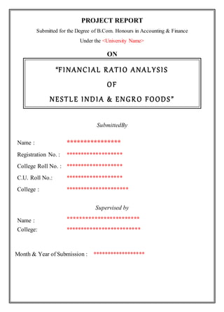 PROJECT REPORT
Submitted for the Degree of B.Com. Honours in Accounting & Finance
Under the <University Name>
ON
“FINANCIAL RATIO ANALYSIS
OF
NESTLE INDIA & ENGRO FOODS”
SubmittedBy
Supervised by
Name : ****************
Registration No. : *******************
College Roll No. : *******************
C.U. Roll No.: *******************
College : *********************
Name : ************************
College: *************************
Month & Year of Submission : ******************
 