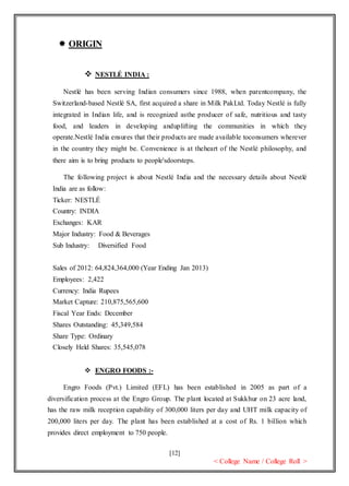 [12]
< College Name / College Roll >
 ORIGIN
 NESTLÉ INDIA :
Nestlé has been serving Indian consumers since 1988, when parentcompany, the
Switzerland-based Nestlé SA, first acquired a share in Milk PakLtd. Today Nestlé is fully
integrated in Indian life, and is recognized asthe producer of safe, nutritious and tasty
food, and leaders in developing anduplifting the communities in which they
operate.Nestlé India ensures that their products are made available toconsumers wherever
in the country they might be. Convenience is at theheart of the Nestlé philosophy, and
there aim is to bring products to people'sdoorsteps.
The following project is about Nestlé India and the necessary details about Nestlé
India are as follow:
Ticker: NESTLÉ
Country: INDIA
Exchanges: KAR
Major Industry: Food & Beverages
Sub Industry: Diversified Food
Sales of 2012: 64,824,364,000 (Year Ending Jan 2013)
Employees: 2,422
Currency: India Rupees
Market Capture: 210,875,565,600
Fiscal Year Ends: December
Shares Outstanding: 45,349,584
Share Type: Ordinary
Closely Held Shares: 35,545,078
 ENGRO FOODS :-
Engro Foods (Pvt.) Limited (EFL) has been established in 2005 as part of a
diversification process at the Engro Group. The plant located at Sukkhur on 23 acre land,
has the raw milk reception capability of 300,000 liters per day and UHT milk capacity of
200,000 liters per day. The plant has been established at a cost of Rs. 1 billion which
provides direct employment to 750 people.
 