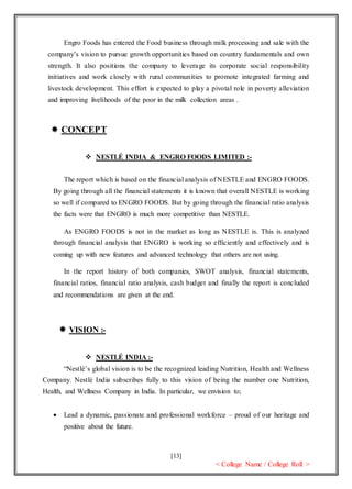 [13]
< College Name / College Roll >
Engro Foods has entered the Food business through milk processing and sale with the
company’s vision to pursue growth opportunities based on country fundamentals and own
strength. It also positions the company to leverage its corporate social responsibility
initiatives and work closely with rural communities to promote integrated farming and
livestock development. This effort is expected to play a pivotal role in poverty alleviation
and improving livelihoods of the poor in the milk collection areas .
 CONCEPT
 NESTLÉ INDIA & ENGRO FOODS LIMITED :-
The report which is based on the financial analysis of NESTLE and ENGRO FOODS.
By going through all the financial statements it is known that overall NESTLE is working
so well if compared to ENGRO FOODS. But by going through the financial ratio analysis
the facts were that ENGRO is much more competitive than NESTLE.
As ENGRO FOODS is not in the market as long as NESTLE is. This is analyzed
through financial analysis that ENGRO is working so efficiently and effectively and is
coming up with new features and advanced technology that others are not using.
In the report history of both companies, SWOT analysis, financial statements,
financial ratios, financial ratio analysis, cash budget and finally the report is concluded
and recommendations are given at the end.
 VISION :-
 NESTLÉ INDIA :-
“Nestlé’s global vision is to be the recognized leading Nutrition, Health and Wellness
Company. Nestlé India subscribes fully to this vision of being the number one Nutrition,
Health, and Wellness Company in India. In particular, we envision to;
 Lead a dynamic, passionate and professional workforce – proud of our heritage and
positive about the future.
 