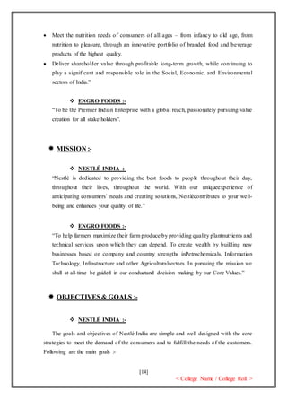[14]
< College Name / College Roll >
 Meet the nutrition needs of consumers of all ages – from infancy to old age, from
nutrition to pleasure, through an innovative portfolio of branded food and beverage
products of the highest quality.
 Deliver shareholder value through profitable long-term growth, while continuing to
play a significant and responsible role in the Social, Economic, and Environmental
sectors of India.”
 ENGRO FOODS :-
“To be the Premier Indian Enterprise with a global reach, passionately pursuing value
creation for all stake holders”.
 MISSION :-
 NESTLÉ INDIA :-
“Nestlé is dedicated to providing the best foods to people throughout their day,
throughout their lives, throughout the world. With our uniqueexperience of
anticipating consumers’ needs and creating solutions, Nestlécontributes to your well-
being and enhances your quality of life.”
 ENGRO FOODS :-
“To help farmers maximize their farm produce by providing quality plantnutrients and
technical services upon which they can depend. To create wealth by building new
businesses based on company and country strengths inPetrochemicals, Information
Technology, Infrastructure and other Agriculturalsectors. In pursuing the mission we
shall at all-time be guided in our conductand decision making by our Core Values.”
 OBJECTIVES& GOALS :-
 NESTLÉ INDIA :-
The goals and objectives of Nestlé India are simple and well designed with the core
strategies to meet the demand of the consumers and to fulfill the needs of the customers.
Following are the main goals :-
 