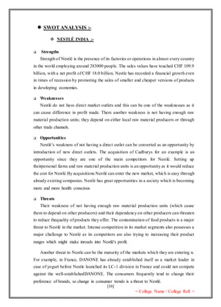 [16]
< College Name / College Roll >
 SWOT ANALYSIS :-
 NESTLÉ INDIA :-
 Strengths
Strength of Nestlé is the presence of its factories or operations in almost every country
in the world employing around 283000 people. The sales values have touched CHF 109.9
billion, with a net profit of CHF 18.0 billion. Nestle has recorded a financial growth even
in times of recession by promoting the sales of smaller and cheaper versions of products
in developing economies.
 Weaknesses
Nestlé do not have direct market outlets and this can be one of the weaknesses as it
can cause difference in profit made. There another weakness is not having enough raw
material production units; they depend on either local raw material producers or through
other trade channels.
 Opportunities
Nestlé’s weakness of not having a direct outlet can be converted as an opportunity by
introduction of new direct outlets. The acquisition of Cadburys for an example is an
opportunity since they are one of the main competitors for Nestlé. Setting up
theirpersonal farms and raw material production units is an opportunity as it would reduce
the cost for Nestlé.By acquisitions Nestlé can enter the new market, which is easy through
already existing companies. Nestlé has great opportunities in a society which is becoming
more and more health conscious
 Threats
Their weakness of not having enough raw material production units (which cause
them to depend on other producers) and their dependency on other producers can threaten
to reduce thequality of products they offer. The contamination of food products is a major
threat to Nestlé in the market. Intense competition in its market segments also possesses a
major challenge to Nestlé as its competitors are also trying to increasing their product
ranges which might make inroads into Nestlé's profit.
Another threat to Nestle can be the maturity of the markets which they are entering n.
For example, in France, DANONE has already established itself as a market leader in
case of yogurt before Nestle launched its LC-1 division in France and could not compete
against the well-establishedDANONE. The consumers frequently tend to change their
preference of brands, so change in consumer trends is a threat to Nestlé.
 