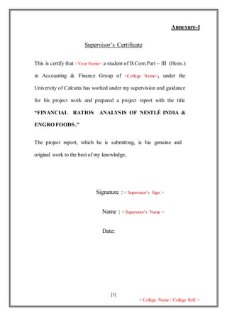 [3]
< College Name / College Roll >
Annexure-I
Supervisor’s Certificate
This is certify that <Your Name> a student of B.Com.Part – III (Hons.)
in Accounting & Finance Group of <College Name>, under the
University of Calcutta has worked under my supervision and guidance
for his project work and prepared a project report with the title
“FINANCIAL RATIOS ANALYSIS OF NESTLÉ INDIA &
ENGRO FOODS.”
The project report, which he is submitting, is his genuine and
original work to the best of my knowledge,
Signature : < Supervisor’s Sign >
Name : < Supervisor’s Name >
Date:
 