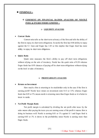 [31]
< College Name / College Roll >
 FINDINGS :-
 COMMENT ON FINANCIAL RATIOS ANALYSIS OF NESTLÉ
INDIA & ENGRO FOODS LIMITED :-
 LIQUIDITY ANALYSIS
 Current Ratio
Current ratio tells us the short term solvency of the firm and tells the ability of
the firm to repay its short term obligations. In nestle the firm has 0.80 ability to repay
against the $ 1 loan and Engro has 1.83 so this implies that Engro food has more
ability to repay its short term obligations.
 Quick Ratio
Quick ratio measures the firm’s ability to pay off short term obligations
without relying on the sale of inventory. Nestle has the quick ratio of 0.38 whereas
Engro foods has 0.95 chances of paying off its short term obligations without relying
on the level or sales of inventory.
 PROFITABILITY ANALYSIS
 Return on Investment
How much a firm is returning to its stockholder only in the case if the firm is
earning profit? Nestle have return on investment ratio 0.13 or 13% whereas Engro
foods has 0.05 or 5% means nestle is returning more than Engro foods so it is better to
invest in nestle.
 Net Profit Margin Ratio
Net profit margin is calculated by dividing the net profit after taxes by the
sales means after paying the taxes you are earning some of the profit it means firm is
doing its business well. Nestle is earning 0.01 or 1% against $ 1 and Engro food is
earning 0.03 or 3% it shows in the profitability ratios Nestle is earning more than
Engro foods.
 