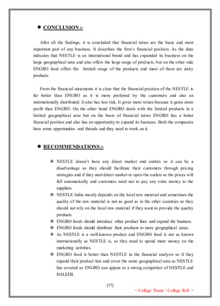 [37]
< College Name / College Roll >
 CONCLUSION :-
After all the findings, it is concluded that financial ratios are the basic and most
important part of any business. It describes the firm’s financial position. As the data
indicates that NESTLE is an international brand and has expanded its business on the
large geographical area and also offers the large range of products, but on the other side
ENGRO food offers the limited range of the products and most of them are dairy
products.
From the financial statements it is clear that the financial position of the NESTLE is
far better than ENGRO as it is more preferred by the customers and also an
internationally distributed. It also has less risk. It gives more return because it gains more
profit than ENGRO. On the other hand ENGRO deals with the limited products in a
limited geographical area but on the basis of financial ratios ENGRO has a better
financial position and also has an opportunity to expand its business. Both the companies
have some opportunities and threads and they need to work on it.
 RECOMMENDATIONS:-
 NESTLE doesn’t have any direct market and outlets so it can be a
disadvantage so they should facilitate their customers through pricing
strategies and if they start direct market or open the outlets so the prices will
fall automatically and customers need not to pay any extra money to the
suppliers.
 NESTLE India mostly depends on the local raw material and sometimes the
quality of the raw material is not as good as in the other countries so they
should not rely on the local raw material if they want to provide the quality
products.
 ENGRO foods should introduce other product lines and expand the business.
 ENGRO foods should distribute their products to more geographical areas.
 As NESTLE is a well-known product and ENGRO food is not as known
internationally as NESTLE is, so they need to spend more money on the
marketing activities.
 ENGRO food is better than NESTLE in the financial analysis so if they
expand their product line and cover the same geographical area as NESTLE
has covered so ENGRO can appear as a strong competitor of NESTLE and
HALEEB.
 
