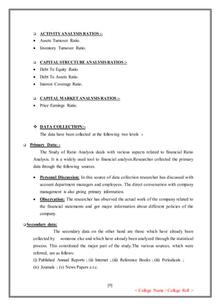 [9]
< College Name / College Roll >
 ACTIVITYANALYSIS RATIOS :-
 Assets Turnover Ratio.
 Inventory Turnover Ratio.
 CAPITAL STRUCTURE ANALYSIS RATIOS :-
 Debt To Equity Ratio.
 Debt To Assets Ratio.
 Interest Coverage Ratio.
 CAPITAL MARKET ANALYSIS RATIOS :-
 Price Earnings Ratio.
 DATA COLLECTION:-
The data have been collected at the following two levels :-
 Primary Data: -
The Study of Ratio Analysis deals with various aspects related to financial Ratio
Analysis. It is a widely used tool to financial analysis.Researcher collected the primary
data through the following sources.
 Personal Discussion: In this source of data collection researcher has discussed with
account department managers and employees. The direct conversation with company
management is also giving primary information.
 Observation: The researcher has observed the actual work of the company related to
the financial statements and got major information about different policies of the
company.
 Secondary data:
The secondary data on the other hand are those which have already been
collected by someone else and which have already been analyzed through the statistical
process. This constituted the major part of the study.The various sources, which were
referred, are as follows:
(i) Published Annual Reports ; (ii) Internet ; (iii) Reference Books ; (iii) Periodicals ;
(iv) Journals ; (v) News Papers e.t.c.
 