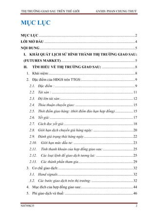 THỊ TRƯỜNG GIAO SAU TRÊN THẾ GIỚI                                       GVHD: PHAN CHUNG THUỶ


MỤC LỤC
MỤC LỤC ...................................................................................................... 2
LỜI MỞ ĐẦU ................................................................................................ 4
NỘI DUNG ..................................................................................................... 5
  I. KHÁI QUÁT LỊCH SỬ HÌNH THÀNH THỊ TRƯỜNG GIAO SAU:
  (FUTURES MARKET) .............................................................................. 5
  II.      TÌM HIỂU VỀ THỊ TRƯỜNG GIAO SAU: ................................... 8
     1. Khái niệm: ........................................................................................... 8
     2. Đặc điểm của HĐGS trên TTGS: ......................................................... 9
        2.1. Đặc điểm : ..................................................................................... 9
        2.2. Tài sản : ...................................................................................... 11
        2.3. Độ lớn tài sản: ............................................................................. 12
        2.4. Thỏa thuận chuyển giao: ............................................................. 15
        2.5. Thời điểm giao hàng: (thời điểm đáo hạn hợp đồng) ................... 15
        2.6. Yết giá: ........................................................................................ 17
        2.7. Cách đọc yết giá:......................................................................... 18
        2.8. Giới hạn dịch chuyển giá hàng ngày: .......................................... 20
        2.9. Đánh giá trạng thái hàng ngày .................................................... 22
        2.10.      Giới hạn mức đầu tư: ............................................................... 23
        2.11.      Tính thanh khoản của hợp đồng giao sau: ................................ 25
        2.12.      Các loại lệnh để giao dịch tương lai: ....................................... 25
        2.13.      Các thành phần tham gia .......................................................... 29
     3. Cơ chế giao dịch: ............................................................................... 32
        3.1. Hand signals................................................................................ 32
        3.2. Các bước giao dịch trên thị trường: ............................................ 32
     4. Mục đích của hợp đồng giao sau:....................................................... 44
     5. Phí giao dịch và thuế: ........................................................................ 46


NH789K35                                                                                                       2
 