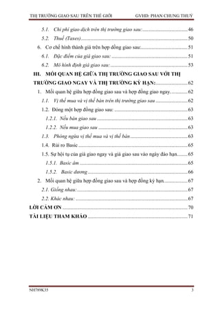 THỊ TRƯỜNG GIAO SAU TRÊN THẾ GIỚI                                      GVHD: PHAN CHUNG THUỶ


        5.1. Chi phí giao dịch trên thị trường giao sau:.................................. 46
        5.2. Thuế (Taxes) ................................................................................ 50
     6. Cơ chế hình thành giá trên hợp dồng giao sau:................................... 51
        6.1. Đặc điểm của giá giao sau: ......................................................... 51
        6.2. Mô hình định giá giao sau: .......................................................... 53
  III. MỐI QUAN HỆ GIỮA THỊ TRƯỜNG GIAO SAU VỚI THỊ
  TRƯỜNG GIAO NGAY VÀ THỊ TRƯỜNG KỲ HẠN:........................ 62
     1. Mối quan hệ giữa hợp đồng giao sau và hợp đồng giao ngay. ............ 62
        1.1. Vị thế mua và vị thế bán trên thị trường giao sau ........................ 62
        1.2. Đóng một hợp đồng giao sau: ....................................................... 63
          1.2.1. Nếu bán giao sau .................................................................... 63
          1.2.2. Nếu mua giao sau ................................................................... 63
        1.3. Phòng ngừa vị thế mua và vị thế bán ........................................... 63
        1.4. Rủi ro Basic .................................................................................. 65
        1.5. Sự hội tụ của giá giao ngay và giá giao sau vào ngày đáo hạn........ 65
          1.5.1. Basic âm ................................................................................. 65
          1.5.2. Basic dương ........................................................................... 66
     2. Mối quan hệ giữa hợp đồng giao sau và hợp đồng kỳ hạn. ................. 67
        2.1. Giống nhau: ................................................................................... 67
        2.2. Khác nhau: .................................................................................... 67
LỜI CẢM ƠN .............................................................................................. 70
TÀI LIỆU THAM KHẢO ........................................................................... 71




NH789K35                                                                                                     3
 