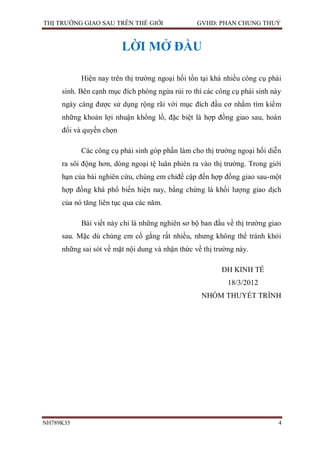 THỊ TRƯỜNG GIAO SAU TRÊN THẾ GIỚI                GVHD: PHAN CHUNG THUỶ


                         LỜI MỞ ĐẦU

           Hiện nay trên thị trường ngoại hối tồn tại khá nhiều công cụ phái
     sinh. Bên cạnh mục đích phòng ngừa rủi ro thì các công cụ phái sinh này
     ngày càng được sử dụng rộng rãi với mục đích đầu cơ nhằm tìm kiếm
     những khoản lợi nhuận khổng lồ, đặc biệt là hợp đồng giao sau, hoán
     đổi và quyền chọn

           Các công cụ phái sinh góp phần làm cho thị trường ngoại hối diễn
     ra sôi động hơn, dòng ngoại tệ luân phiên ra vào thị trường. Trong giới
     hạn của bài nghiên cứu, chúng em chỉđề cập đến hợp đồng giao sau-một
     hợp đồng khá phổ biến hiện nay, bằng chứng là khối lượng giao dịch
     của nó tăng liên tục qua các năm.

           Bài viết này chỉ là những nghiên sơ bộ ban đầu về thị trường giao
     sau. Mặc dù chúng em cố gắng rất nhiều, nhưng không thể tránh khỏi
     những sai sót về mặt nội dung và nhận thức về thị trường này.

                                                         ĐH KINH TẾ
                                                           18/3/2012
                                                  NHÓM THUYẾT TRÌNH




NH789K35                                                                   4
 