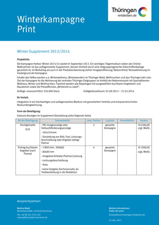 Ansprechpartner:
Winterkampagne
Print
Projektinfo:
Die Kampagne Herbst/ Winter 2013/14 startet im September 2013. Ein wichtiges Trägermedium neben den Online-
Maßnahmen ist das auflagenstarke Supplement, dessen Vertrieb durch eine zielgruppengerechte Zeitschriftenbeilage
garantiert ist. Im Marketing als auch in der Produktentwicklung stehen Imageprofilierung/ Bekanntheit/ Reiseaktivierung im
Vordergrund der Kampagne.
Inhalte des Heftes werden u.a. Winterwellness, Winterwandern im Thüringer Wald, Weihnachten und das Thüringen Jahr sein.
Ziel der Kampagne ist die Aktivierung der zentralen Thüringer Zielgruppen im Vorfeld der Nebenreisezeit mit Spezialthemen
Wellness, Winter und Weihnachten. Flankiert werden alle Reportagen mit ausgewählten buchbaren Angeboten und
Bausteinen sowie die Preisoffensive „Winterzeit zu zweit“.
Auflage: voraussichtlich 350.000 Stück Gültigkeitszeitraum: 01.09.2013 – 31.03.2014
Ihr Vorteil:
Integration in ein hochwertiges und auflagenstarkes Medium mit garantiertem Vertrieb und entsprechend hoher
Neukundengewinnung.
Form der Beteiligung:
Exklusiv-Anzeigen im Supplement (Darstellung siehe folgende Seite).
Art der Beteiligung Formatdetails max. Partner Laufzeit Anmeldefrist Kosten
Anzeigenseite
(U2)
- PR/-Imageanzeige oder
Verkaufsförderungsanzeige
- 185x245mm
- Darstellung von Bild, Text, Leistungs-
beschreibung oder Angebot obliegt
Partner
2 gesamte
Kampagne
€ 4500,00
zzgl. MwSt.
Eintrag buchbares
Angebot (nach
Thema)
- 1 Bild (min. 300dpi)
- 80x80 mm
- Imagetext Anbieter/Partner/Leistung
- Leistungsbeschreibung
- Preis
- keine Vorgabe Zeichenanzahl, da
Textbearbeitung in der Redaktion
4 gesamte
Kampagne
€ 1200,00
zzgl. MwSt.
Winter-Supplement 2013/2014
Martina Maaß
Marketing Städte- und Kulturtourismus
Tel: +49 (0) 361 3742 202
maass@thueringen-tourismus.de
Weitere Informationen
finden Sie unter:
fachpublikum.thueringen-entdecken.de
25. Apr. 2013
 
