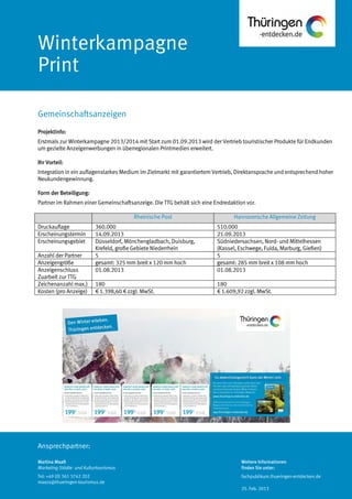 Ansprechpartner:
Winterkampagne
Print
Projektinfo:
Erstmals zur Winterkampagne 2013/2014 mit Start zum 01.09.2013 wird der Vertrieb touristischer Produkte für Endkunden
um gezielte Anzeigenwerbungen in überregionalen Printmedien erweitert.
Ihr Vorteil:
Integration in ein auflagenstarkes Medium im Zielmarkt mit garantiertem Vertrieb, Direktansprache und entsprechend hoher
Neukundengewinnung.
Form der Beteiligung:
Partner im Rahmen einer Gemeinschaftsanzeige. Die TTG behält sich eine Endredaktion vor.
Rheinische Post Hannoversche Allgemeine Zeitung
Druckauflage 360.000 510.000
Erscheinungstermin 14.09.2013 21.09.2013
Erscheinungsgebiet Düsseldorf, Mönchengladbach, Duisburg,
Krefeld, große Gebiete Niederrhein
Südniedersachsen, Nord- und Mittelhessen
(Kassel, Eschwege, Fulda, Marburg, Gießen)
Anzahl der Partner 5 5
Anzeigengröße gesamt: 325 mm breit x 120 mm hoch gesamt: 285 mm breit x 108 mm hoch
Anzeigenschluss
Zuarbeit zur TTG
01.08.2013 01.08.2013
Zeichenanzahl max.) 180 180
Kosten (pro Anzeige) € 1.398,60 € zzgl. MwSt. € 1.609,92 zzgl. MwSt.
Gemeinschaftsanzeigen
Martina Maaß
Marketing Städte- und Kulturtourismus
Tel: +49 (0) 361 3742 202
maass@thueringen-tourismus.de
Weitere Informationen
finden Sie unter:
fachpublikum.thueringen-entdecken.de
25. Feb. 2013
 