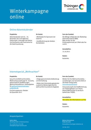 Ansprechpartner:
Winterkampagne
online
Online-Adventskalender
Kathrin Meier
Marketing Städte- & Kulturtourismus
Tel: +49 (0) 361 3742 209
meier@thueringen-tourismus.de
Ihr Vorteil:
> Werbeplatz für Sponsoren der
Gewinne
> Veröffentlichung der direkten
Kontaktdaten
Form der Zuarbeit:
Die Abfrage erfolgt über den Marketing-
Informationsdienst (MID).
Bitte senden sie das
Erhebungsformular per E-Mail oder Fax
zurück.
Anmeldefrist:
31.10.2013
Kosten:
Kostenfrei.
Projektinfo:
Adventskalender vom 01. - 24.
Dezember 2013 mit täglichem
Gewinnspiel. Leistungen der Partner
sind Sachpreise oder Gutscheine für
die Gewinnauslosung.
Projektinfo:
Gesucht sind Weihnachtsmärkte,
Weihnachtsausstellungen & -konzerte,
weihnachtliche Stadtführungen,
Weihnachtstraditionen, Hotelangebote
für weihnachtsland.thueringen-
entdecken.de.
Erscheinungstermin: Oktober
bis Dezember 2013
Ihr Vorteil:
> Zielgruppenorientierte Aufbereitung
und Vermarktung
> Neben dem Veranstaltungskalender
zusätzliche Werbemöglichkeit für
weihnachtlich-touristische Angebote
Form der Zuarbeit:
Melden Sie Ihre Weihnachtsmärkte, -
ausstellungen und -konzerte direkt an
den Keller Verlag (siehe
Veranstaltungsdatenbank)
Voraussetzung für die Veröffentlichung
von Hotelangeboten zum Thema
Advent/Weihnachten ist die Buch-
barkeit über THÜRIS.
Anmeldefrist:
Hier stehen die Informationen zur Frist
Kosten:
Kostenfrei.
Internetspecial „Weihnachten“
Weitere Informationen
finden Sie unter:
fachpublikum.thueringen-entdecken.de
20. Feb. 2013
 