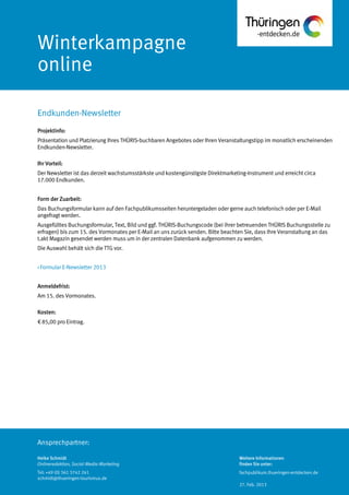 Ansprechpartner:
Winterkampagne
online
Projektinfo:
Präsentation und Platzierung Ihres THÜRIS-buchbaren Angebotes oder Ihren Veranstaltungstipp im monatlich erscheinenden
Endkunden-Newsletter.
Ihr Vorteil:
Der Newsletter ist das derzeit wachstumsstärkste und kostengünstigste Direktmarketing-Instrument und erreicht circa
17.000 Endkunden.
Form der Zuarbeit:
Das Buchungsformular kann auf den Fachpublikumsseiten heruntergeladen oder gerne auch telefonisch oder per E-Mail
angefragt werden.
Ausgefülltes Buchungsformular, Text, Bild und ggf. THÜRIS-Buchungscode (bei ihrer betreuenden THÜRIS Buchungsstelle zu
erfragen) bis zum 15. des Vormonates per E-Mail an uns zurück senden. Bitte beachten Sie, dass Ihre Veranstaltung an das
t.akt Magazin gesendet werden muss um in der zentralen Datenbank aufgenommen zu werden.
Die Auswahl behält sich die TTG vor.
> Formular E-Newsletter 2013
Anmeldefrist:
Am 15. des Vormonates.
Kosten:
€ 85,00 pro Eintrag.
Endkunden-Newsletter
Heike Schmidt
Onlineredaktion, Social-Media-Marketing
Tel: +49 (0) 361 3742 241
schmidt@thueringen-tourismus.de
Weitere Informationen
finden Sie unter:
fachpublikum.thueringen-entdecken.de
27. Feb. 2013
 