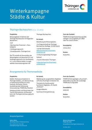 Ansprechpartner:
Winterkampagne
Städte & Kultur
Thüringer Bachwochen (11.4. - 4.5.2014)
Kathrin Meier
Marketing Städte- & Kulturtourismus
Tel: +49 (0) 361 3742 209
meier@thueringen-tourismus.de
Thüringer Bachwochen.
Ihr Vorteil:
Bewerbung der Reiseangebote:
> im Programmheft der Thüringer
Bachwochen (Auflage: 50.000 Stück)
> auf der Internetseite
www.bachwochen.thueringen-
entdecken.de
> im Buchungskatalog Thüringen
Verkauf:
> Tourist Information Thüringen
> www.bachwochen.thueringen-
entdecken.de
Form der Zuarbeit:
THÜRIS-Kontingentvereinbarung bitte
anfragen und ausgefüllt per E-Mail
oder Fax zurück senden.
Anmeldefrist:
19.04.2013
Kosten:
Kostenfrei.
Projektinfo:
Reiseangebote im Rahmen der
Thüringer Bachwochen mit folgenden
Bausteinen:
> Ü/F
> Bachwochen-Ticket der 1. Preis-
kategorie
> Verlängerungsnacht
> Zusatzbaustein: ThüringenCard
Die TTG erstellt als Veranstalter das
Reiseangebot und akquiriert Ü/F und
Verlängerungsnacht zum Sonderpreis
in 3- und 4-Sterne Hotels in ausge-
wählten Veranstaltungsorten der
Projektinfo:
Städte-/Kulturpauschalreisen in
Thüringer Städten, z.B. Übernachtung
in Verbindung mit Besuch eines
Festivals, Konzertes, Events,
Ausstellung oder Verkostung.
Voraussetzung: THÜRIS-Buchbarkeit.
Hotelpauschalen und Pauschalen der
Tourist Informationen, als Baustein
kann die ThüringenCard dazu gebucht
werden.
Ihr Vorteil:
Abbildung der ausgewählten Angebote
auf kultur.thueringen-entdecken.de
Thematische Zuordnung der
buchbaren Angebote, z.B. Rubrik
„Festivals“
Google-Adwords
Suchmaschinenoptimierung
Form der Zuarbeit:
THÜRIS Erhebungsbogen „Pauschale“,
Datenerfassung über die zuständige
THÜRIS-Buchungsstelle
Anmeldefrist:
Jederzeit.
Kosten:
Kostenfrei.
Arrangements für Themenwebsite
Weitere Informationen
finden Sie unter:
fachpublikum.thueringen-entdecken.de
19. Feb. 2013
 