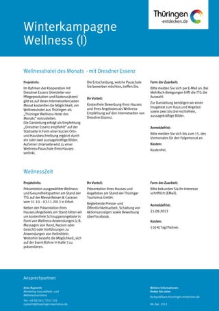 Ansprechpartner:
Winterkampagne
Wellness (I)
Wellnesshotel des Monats - mit Dresdner Essenz
Anke Ruprecht
Marketing Gesundheits- und
Wellnesstourismus
Tel: +49 (0) 361/ 3742 234
ruprecht@thueringen-tourismus.de
Die Entscheidung, welche Pauschale
Sie bewerben möchten, treffen Sie.
Ihr Vorteil:
Kostenfreie Bewerbung Ihres Hauses
und Ihres Angebotes als Wellness-
Empfehlung auf den Internetseiten von
Dresdner Essenz.
Form der Zuarbeit:
Bitte melden Sie sich per E-Mail an. Bei
Mehrfach-Belegungen trifft die TTG die
Auswahl.
Zur Darstellung benötigen wir einen
Imagetext zum Haus und Angebot
sowie zwei bis drei rechtefreie,
aussagekräftige Bilder.
Anmeldefrist:
Bitte melden Sie sich bis zum 15. des
Vormonates für den Folgemonat an.
Kosten:
Kostenfrei.
Projektinfo:
Im Rahmen der Kooperation mit
Dresdner Essenz (Hersteller von
Pflegeprodukten und Badezusätzen)
gibt es auf deren Internetseiten jeden
Monat kostenfrei die Möglichkeit, ein
Wellnesshotel aus Thüringen als
„Thüringer Wellness-Hotel des
Monats“ vorzustellen.
Die Darstellung erfolgt als Empfehlung
„Dresdner Essenz empfiehlt“ auf der
Startseite in Form einer kurzen Orts-
und Hausbeschreibung ergänzt durch
ein oder zwei aussagekräftige Bilder.
Auf einer Unterseite wird zu einer
Wellness-Pauschale Ihres Hauses
verlinkt.
Projektinfo:
Präsentation ausgewählter Wellness-
und Gesundheitspartner am Stand der
TTG auf der Messe Reisen & Caravan
vom 31.10. - 03.11.2013 in Erfurt.
Neben der Präsentation Ihres
Hauses/Angebotes am Stand bitten wir
um kostenfreie Schnupperangebote in
Form von Wellness-Anwendungen (z.B.
Massagen von Hand, Nacken oder
Gesicht) oder Vorführungen zu
Anwendungen von Heilmitteln.
Weiterhin besteht die Möglichkeit, sich
auf der Event-Bühne in Halle 3 zu
präsentieren.
Ihr Vorteil:
Präsentation Ihres Hauses und
Angebotes am Stand der Thüringer
Tourismus GmbH.
Begleitende Presse- und
Öffentlichkeitsarbeit, Schaltung von
Aktionsanzeigen sowie Bewerbung
über Facebook.
Form der Zuarbeit:
Bitte bekunden Sie Ihr Interesse
schriftlich (EMail).
Anmeldefrist:
15.08.2013
Kosten:
150 €/Tag/Partner.
WellnessZeit
Weitere Informationen
finden Sie unter:
fachpublikum.thueringen-entdecken.de
08. Apr. 2013
 