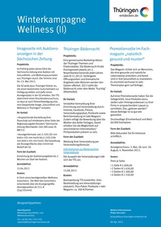 Ansprechpartner:
Promotionseite im Fach-
magazin „natürlich
gesund und munter“
Imageseite mit Auktions-
anzeigen in der
Sächsischen Zeitung
Projektinfo:
Das Magazin richtet sich an Menschen,
die eine gesunde und natürliche
Lebensweise anstreben und bereit
sind in ihre Gesundheit zu investieren.
Es erscheint sechsmal im Jahr.
Themenplan gern auf Anfrage.
Ihr Vorteil:
Auf einer Promotionseite haben Sie die
Gelegenheit, neue Produkte vorzu-
stellen oder Hintergrundwissen zu Ihrer
Firma in ansprechendem Layout zu
vermitteln. Das „gelesen werden“
dieser Beiträge ist so gut wie
garantiert.
Druckauflage (Einzelverkauf und Abo):
60.000 Exemplare.
Form der Zuarbeit:
Bitte bekunden Sie Ihr Interesse
schriftlich.
Anmeldefrist:
Anzeigenschluss: 3. Mai, 28. Juni. 30.
August, 4. November 2013.
Kosten:
Preis je Seite:
> 1 Seite € 1.600,00
> 2 Seiten € 1.450,00
> 3 Seiten € 1.300,00
> 4 Seiten € 1.150,00
Projektinfo:
Im Frühling jeden Jahres führt die
Sächsische Zeitung eine Auktion mit
Gesundheits- und Wellnesspauschalen
aus Thüringen durch. Die Termine sind
04.-13. Mai 2013.
Die SZ wirbt dazu Thüringer Partner an,
die einen bestimmten Gutscheinwert zur
Verfügung stellen und dafür einen
Anzeigenplatz in der SZ erhalten. DieTTG
übernimmt einen Druckkostenzuschuss,
so dass je nach Partnerbeteiligung max.
eine Doppelseite Image „Gesundheit und
Wellness in Thüringen“ entsteht.
Ihr Vorteil:
> Ansprechende Darstellung Ihrer
Pauschale auf mindestens einer Seite der
Regionalausgabe Dresden/ Sächsische
Zeitung (Reichweite: 240.300 Leser (lt.
MA‘11)
> Anzeigenformate: von 2 /105 (92 mm
breit x 105 mm hoch) bis 4 /105 (184
mm breit x 105 mm hoch). Die Gestaltung
der Anzeigenfläche über-nimmt bei
Bedarf die SZ.
Form der Zuarbeit:
Einreichung der Auktionsangebote bis 2
Wochen vor Start der Auktion.
Anmeldefrist:
15.04.2013
Kosten:
In Form eines bereitgestellten Wellness-
Gutscheins. Der Wert des Gutscheins
entscheidet über die Anzeigengröße.
(Anzeigenplätze ab 315,-€
(2sp/105mm).
Anke Ruprecht
Marketing Gesundheits- und
Wellnesstourismus
Tel: +49 (0) 361/ 3742 234
ruprecht@thueringen-tourismus.de
Weitere Informationen
finden Sie unter:
fachpublikum.thueringen-entdecken.de
08. Apr. 2013
Thüringer Bädernacht
Projektinfo:
Eine gemeinsame Marketing-Aktion
der Thüringer Thermen und
Erlebnisbäder. Die Bädernacht findet
thüringenweit jeweils am 2.
Novemberwochenende jeden Jahres
statt (9.11.2013). Verlängerte
Öffnungszeiten und thematische
Angebote oder Aktionen werden den
Gästen offeriert. 2013 steht die
Bädernacht unter dem Motto "fruchtig"
(Arbeitstitel).
Ihr Vorteil:
Verstärkte Vermarktung Ihrer
Einrichtung und Veranstaltung durch:
Internet, Facebook, Presse,
Veranstaltungsplakat, Postkarte sowie
Berichterstattung im takt-Magazin.
Zudem erfolgt die Bewerbung über die
Medien des Keller Verlages. Damit
erhalten Sie die Möglichkeit auf
verschiedenen Internetseiten/
Printprodukten präsent zu sein.
Form der Zuarbeit:
Meldung Ihrer Veranstaltung per
Veranstaltungsformular.
Informationen zur Meldung Ihrer
Veranstaltung
Die Auswahl der Veranstaltungen hält
sich die TTG vor.
Anmeldefrist:
15.08.2013
Kosten:
Basiswerbung TTG kostenfrei. (inkl.
Bereitstellung von Veranstaltungs-
plakaten). Plus-Paket: Postkarte + takt-
Magazin: ca. 200 €/Partner.
 