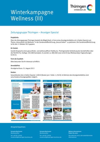 Ansprechpartner:
Winterkampagne
Wellness (III)
Projektinfo:
Über die Zeitungsgruppe Thüringen besteht die Möglichkeit, in Form eines Anzeigenkollektivs ein 4-Seiten-Spezial zum
Thema „Gesundheit und Wellness“ in der Sonderveröffentlichung „Gesund leben“ zu platzieren. Die Sonderveröffentlichung
ist für den 3. Oktober 2013 geplant.
Ihr Vorteil:
Gezielt Ansprache eines gesundheits- und wellnessaffinen Publikums. Thüringenweite Verbreitung des Sonderheftes über
die TA/OTZ/TLZ. Auflage: 305.088 Exemplare. Es werden ca. 880.000 Leser erreicht (laut Mediaanalyse Tageszeitungen
II/2012).
Form der Zuarbeit:
Bitte bekunden Sie Ihr Interesse schriftlich.
Anmeldefrist:
Anzeigenschluss: 31. August 2013
Kosten:
Gesamtkosten des 4-Seiten-Sepzial: 5.000 € (Kosten pro 1 Seite: 1.250 €). Im Rahmen des Anzeigenkollektivs sind
verschiedene Anzeigengrößen möglich.
Zeitungsgruppe Thüringen – Anzeigen Spezial
Vorname Nachname
Musterposition
Tel: +49 (0) 123456
mustermail@thueringen-tourismus.de
Vorname Nachname
Musterposition
Tel: +49 (0) 123456
mustermail@thueringen-tourismus.de
Weitere Informationen
finden Sie unter:
Hier steht der Link zu den weiterführenden
Informationen
 