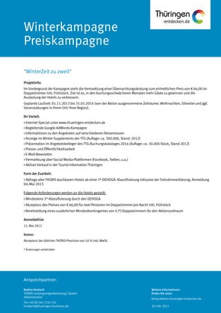 Ansprechpartner:
Winterkampagne
Preiskampagne
Projektinfo:
Im Vordergrund der Kampagne steht die Vermarktung einer Übernachtungsleistung zum einheitlichen Preis von € 66,00 im
Doppelzimmer inkl. Frühstück. Ziel ist es, in den buchungsschwächeren Monaten mehr Gäste zu gewinnen und die
Auslastung der Hotels zu verbessern.
Geplante Laufzeit: 01.11.2013 bis 31.03.2014 (von der Aktion ausgenommene Zeiträume: Weihnachten, Silvester und ggf.
Veranstaltungen in Ihrem Ort/ Ihrer Region).
Ihr Vorteil:
> Internet-Special unter www.thueringen-entdecken.de
> Begleitende Google-AdWords-Kampagne
> Informationen zu den Angeboten auf verschiedenen Reisemessen
> Anzeige im Winter-Supplements der TTG (Auflage: ca. 300.000, Stand: 2012)
> Präsentation im Angebotsbeileger des TTG-Buchungskataloges 2014 (Auflage: ca. 30.000 Stück, Stand 2012)
> Presse- und Öffentlichkeitsarbeit
> E-Mail-Newsletter
> Vermarktung über Social Media-Plattformen (Facebook, Twitter, u.a.)
> Aktiver Verkauf in der Tourist Information Thüringen
Form der Zuarbeit:
> Abfrage aller THÜRIS-buchbaren Hotels ab einer 3*-DEHOGA- Klassifizierung inklusive der Teilnahmeerklärung; Anmeldung
bis Mai 2013
Folgende Anforderungen werden an die Hotels gestellt:
> Mindestens 3*-Klassifizierung durch den DEHOGA
> Akzeptanz des Preises von € 66,00 für zwei Personen im Doppelzimmer pro Nacht inkl. Frühstück
> Bereitstellung eines zusätzlichen Mindestkontingentes von 4 (*) Doppelzimmern für den Aktionszeitraum
Anmeldefrist:
15. Mai 2013
Kosten:
Akzeptanz der üblichen THÜRIS-Provision von 10 % inkl. MwSt.
*Änderungenvorbehalten
"WinterZeit zu zweit"
Nadine Heubach
THÜRIS Leistungsträgerbetreuung/ System
Administration
Tel: +49 (0) 361 3742 214
heubach@thueringen-tourismus.de
Weitere Informationen
finden Sie unter:
fachpublikum.thueringen-entdecken.de
20. Feb. 2013
 