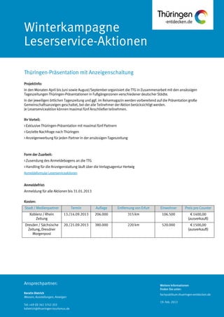 Weitere Informationen
finden Sie unter:
fachpublikum.thueringen-entdecken.de
19. Feb. 2013
Ansprechpartner:
Kerstin Dietrich
Messen, Ausstellungen, Anzeigen
Tel: +49 (0) 361 3742 203
kdietrich@thueringen-tourismus.de
Winterkampagne
Leserservice-Aktionen
Projektinfo:
In den Monaten April bis Juni sowie August/September organisiert die TTG in Zusammenarbeit mit den ansässigen
Tageszeitungen Thüringen-Präsentationen in Fußgängerzonen verschiedener deutscher Städte.
In der jeweiligen örtlichen Tageszeitung und ggf. im Reisemagazin werden vorbereitend auf die Präsentation große
Gemeinschaftsanzeigen geschaltet, bei der alle Teilnehmer der Aktion berücksichtigt werden.
Je Leserserviceaktion können maximal fünf Anschließer teilnehmen.
Ihr Vorteil:
> Exklusive Thüringen-Präsentation mit maximal fünf Partnern
> Gezielte Nachfrage nach Thüringen
> Anzeigenwerbung für jeden Partner in der ansässigen Tageszeitung
Form der Zuarbeit:
> Zusendung des Anmeldebogens an die TTG
> Handling für die Anzeigenstaltung läuft über die Verlagsagentur Hertwig
Anmeldeformular Leserserviceaktionen
Anmeldefrist:
Anmeldung für alle Aktionen bis 31.01.2013
Kosten:
Stadt / Medienpartner Termin Auflage Entfernung von Erfurt Einwohner Preis pro Counter
Koblenz / Rhein
Zeitung
13./14.09.2013 206.000 315 km 106.500 € 1400,00
(ausverkauft)
Dresden / Sächsische
Zeitung, Dresdner
Morgenpost
20./21.09.2013 380.000 220 km 520.000 € 1500,00
(ausverkauft)
Thüringen-Präsentation mit Anzeigenschaltung
 