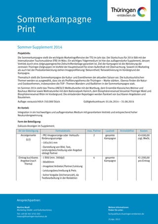 Ansprechpartner:
Sommerkampagne
Print
Projektinfo:
Die Sommerkampagne stellt die wichtigste Marketingoffensive der TTG im Jahr dar. Der Startschuss für 2014 fällt mit der
Internationalen Tourismusbörse (ITB) im März. Ein wichtiges Trägermedium ist hier das auflagenstarke Supplement, dessen
Vertrieb durch eine zielgruppengerechte Zeitschriftenbeilage garantiert ist. Ziel der Kampagne ist die Aktivierung der
zentralen Thüringer Zielgruppen im Vorfeld der Hauptreisezeit für einen Aufenthalt mit Übernachtung. Sowohl im Marketing
als auch bei der Produktentwicklung stehen Imageprofilierung/ Bekanntheit/ Reiseaktivierung im Vordergrund der
Kampagne.
Thematisch stellt die Sommerkampagne die Kultur- und Eventthemen der aktuellen Saison vor. Die kulturtouristischen
Themen werden so ausgewählt, dass sie als Profilierungsthema die Thüringen – Marke stärken. Ebenso finden die Natur-
und Outdoorthemen, insbesondere die TOP - Themen Wandern und Radfahren in der Sommerkampagne statt.
Im Sommer 2014 steht das Thema UNESCO Weltkulturerbe mit der Wartburg, dem Ensemble Klassisches Weimar und
Bauhaus Weimar sowie Weltnaturerbe mit dem Nationalpark Hainich, dem Biosphärenreservat Vessertal-Thüringer Wald und
Biosphärenreservat Rhön im Vordergrund. Die einladenden Reportagen werden flankiert von buchbaren Angeboten und
Bausteinen.
Auflage: voraussichtlich 350.000 Stück Gültigkeitszeitraum: 01.04.2014 – 31.08.2014
Ihr Vorteil:
Integration in ein hochwertiges und auflagenstarkes Medium mit garantiertem Vertrieb und entsprechend hoher
Neukundengewinnung.
Form der Beteiligung:
Exklusiv-Anzeigen im Supplement.
Art der Beteiligung Formatdetails max. Partner Laufzeit Anmeldefrist Kosten
Anzeigenseite
(U2)
- PR/-Imageanzeige oder Verkaufs-
förderungsanzeige
- 185x245 mm
- Darstellung von Bild, Text,
Leistungsbeschreibung oder Angebot
obliegt Partner
2 gesamte
Kampagne
€ 4500,00
zzgl. MwSt.
Eintrag buchbares
Angebot (nach
Thema)
- 1 Bild (min. 300dpi)
- 80x80mm
- Imagetext Anbieter/Partner/Leistung
- Leistungsbeschreibung & Preis
- keine Vorgabe Zeichenanzahl, da
Textbearbeitung in der Redaktion
4 gesamte
Kampagne
€ 1200,00
pro Eintrag
Sommer-Supplement 2014
Martina Maaß
Marketing Städte- und Kulturtourismus
Tel: +49 (0) 361 3742 202
maass@thueringen-tourismus.de
Weitere Informationen
finden Sie unter:
fachpublikum.thueringen-entdecken.de
25.Apr. 2013
 
