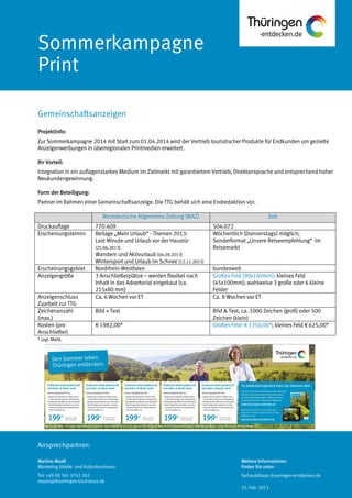 Ansprechpartner:
Sommerkampagne
Print
Projektinfo:
Zur Sommerkampagne 2014 mit Start zum 01.04.2014 wird der Vertrieb touristischer Produkte für Endkunden um gezielte
Anzeigenwerbungen in überregionalen Printmedien erweitert.
Ihr Vorteil:
Integration in ein auflagenstarkes Medium im Zielmarkt mit garantiertem Vertrieb, Direktansprache und entsprechend hoher
Neukundengewinnung.
Form der Beteiligung:
Partner im Rahmen einer Gemeinschaftsanzeige. Die TTG behält sich eine Endredaktion vor.
Westdeutsche Allgemeine Zeitung (WAZ) Zeit
Druckauflage 770.409 504.072
Erscheinungstermin Beilage „Mein Urlaub“ - Themen 2013:
Last Minute und Urlaub vor der Haustür
(25.06.2013)
Wandern und Aktivurlaub (04.09.2013)
Wintersport und Urlaub im Schnee (12.11.2013)
Wöchentlich (Donnerstags) möglich;
Sonderformat „Unsere Reiseempfehlung“ im
Reisemarkt
Erscheinungsgebiet Nordrhein-Westfalen bundesweit
Anzeigengröße 3 Anschließerplätze – werden flexibel nach
Inhalt in das Advertorial eingebaut (ca.
215x80 mm)
Großes Feld (90x100mm); kleines Feld
(45x100mm); wahlweise 3 große oder 6 kleine
Felder
Anzeigenschluss
Zuarbeit zur TTG
Ca. 6 Wochen vor ET Ca. 8 Wochen vor ET
Zeichenanzahl
(max.)
Bild + Text Bild & Text, ca. 1000 Zeichen (groß) oder 500
Zeichen (klein)
Kosten (pro
Anschließer)
€ 1982,00* Großes Feld: € 1250,00*; kleines Feld € 625,00*
*zzgl.MwSt.
Gemeinschaftsanzeigen
Martina Maaß
Marketing Städte- und Kulturtourismus
Tel: +49 (0) 361 3742 202
maass@thueringen-tourismus.de
Weitere Informationen
finden Sie unter:
fachpublikum.thueringen-entdecken.de
25. Feb. 2013
 