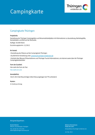 Ansprechpartner:
Campingkarte
Projektinfo:
Darstellung der Thüringer Campingplätze und Reisemobilstellplätze mit Informationen zu Ausstattung, Betriebsgröße,
Kontaktdaten und Bild auf der Rückseite.
Auflage: 40.000 Stück
Erscheinungstermin: 11/2013
Ihr Vorteil:
> Darstellung des Platzes auf der Campingkarte Thüringen
> Ausführliche Vorstellung unter camping.thueringen-entdecken.de
> Vertrieb über Messen/Präsentationen und Thüringer Tourist Informationen, via Internet sowie über die Thüringer
Campingplatzbetreiber
Form der Zuarbeit:
Hier steht die Form als Text
Hier steht ein Link
Anmeldefrist:
30.07.2013 (bei Neueinträgen bitte Erfassungsbogen bei TTG anfordern)
Kosten:
€120,00 pro Eintrag
Campingkarte Thüringen
Kerstin Dietrich
Messen, Ausstellungen, Anzeigen
Tel: +49 (0) 361 3742 203
dietrich@thueringen-tourismus.de
Weitere Informationen
finden Sie unter:
fachpublikum.thueringen-entdecken.de
20. Feb. 2013
 