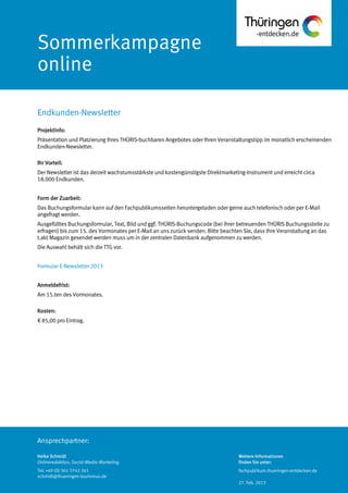 Ansprechpartner:
Sommerkampagne
online
Projektinfo:
Präsentation und Platzierung Ihres THÜRIS-buchbaren Angebotes oder Ihren Veranstaltungstipp im monatlich erscheinenden
Endkunden-Newsletter.
Ihr Vorteil:
Der Newsletter ist das derzeit wachstumsstärkste und kostengünstigste Direktmarketing-Instrument und erreicht circa
18.000 Endkunden.
Form der Zuarbeit:
Das Buchungsformular kann auf den Fachpublikumsseiten heruntergeladen oder gerne auch telefonisch oder per E-Mail
angefragt werden.
Ausgefülltes Buchungsformular, Text, Bild und ggf. THÜRIS-Buchungscode (bei ihrer betreuenden THÜRIS Buchungsstelle zu
erfragen) bis zum 15. des Vormonates per E-Mail an uns zurück senden. Bitte beachten Sie, dass Ihre Veranstaltung an das
t.akt Magazin gesendet werden muss um in der zentralen Datenbank aufgenommen zu werden.
Die Auswahl behält sich die TTG vor.
Formular E-Newsletter 2013
Anmeldefrist:
Am 15.ten des Vormonates.
Kosten:
€ 85,00 pro Eintrag.
Endkunden-Newsletter
Heike Schmidt
Onlineredaktion, Social-Media-Marketing
Tel: +49 (0) 361 3742 241
schmidt@thueringen-tourismus.de
Weitere Informationen
finden Sie unter:
fachpublikum.thueringen-entdecken.de
27. Feb. 2013
 