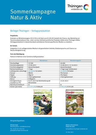 Ansprechpartner:
Sommerkampagne
Natur & Aktiv
Projektinfo:
Erstmals zur Winterkampagne 2013/2014 mit Start zum 01.09.201 besteht die Chance, das Marketing von
Tourismusdestinationen bzw. -orten und den Vertrieb touristischer Produkte mittels eines Thüringen-Heftes
(Verlagsproduktion) in deutschlandweit vertriebenen themenspezifischen Medien zu erweitern.
Ihr Vorteil:
Integration in ein auflagenstarkes Medium mit garantiertem Vertrieb, Direktansprache und Chance zur
Neukundengewinnung.
Form der Beteiligung:
Partner im Rahmen einer Gemeinschaftsproduktion.
Wanderlust Wandermagazin
Druckauflage 52.500 40.000
Erscheinungstermin 27.09.2013 15.08.2013 / 17.10.2013
Erscheinungsgebiet deutschlandweit deutschlandweit
Recherchezeitraum 3 Tage 2 Tage (zzgl. Fahrtkosten)
Umfang (inkl. Umschlag) 24 Seiten/ 16 Seiten 24 Seiten/20 Seiten
Format DIN A4 TTG-Format
Papier 90g/m² TTG-Papier
Heftung 2-fach geklammert 2-fach geklammert
Bonus E-Magazin
Anzeigenschluss
Zuarbeit zur TTG
01.07.2013 bei Bereitstellung der
Winterbilder
21.07.2013
Nachdruck/Fortdruck Ja Ja
Kosten (pro Seite) € 1.053,00/ € 866,00 € 961,00/ € 953,00
Beileger Thüringen – Verlagsproduktion
Elfriede Grabe
Marketing Natur- und Aktivtourismus
Tel: +49 (0) 361 3742 211
grabe@thueringen-tourismus.de
Weitere Informationen
finden Sie unter:
fachpublikum.thueringen-entdecken.de
25. Feb. 2013
 