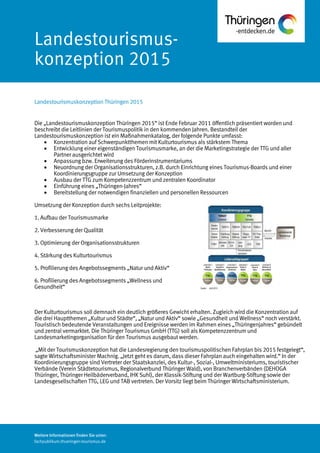 Weitere Informationen finden Sie unter:
fachpublikum.thueringen-tourismus.de
Die „Landestourismuskonzeption Thüringen 2015“ ist Ende Februar 2011 öffentlich präsentiert worden und
beschreibt die Leitlinien der Tourismuspolitik in den kommenden Jahren. Bestandteil der
Landestourismuskonzeption ist ein Maßnahmenkatalog, der folgende Punkte umfasst:
 Konzentration auf Schwerpunktthemen mit Kulturtourismus als stärkstem Thema
 Entwicklung einer eigenständigen Tourismusmarke, an der die Marketingstrategie der TTG und aller
Partner ausgerichtet wird
 Anpassung bzw. Erweiterung des Förderinstrumentariums
 Neuordnung der Organisationsstrukturen, z.B. durch Einrichtung eines Tourismus-Boards und einer
Koordinierungsgruppe zur Umsetzung der Konzeption
 Ausbau der TTG zum Kompetenzzentrum und zentralen Koordinator
 Einführung eines „Thüringen-Jahres“
 Bereitstellung der notwendigen finanziellen und personellen Ressourcen
Umsetzung der Konzeption durch sechs Leitprojekte:
1. Aufbau der Tourismusmarke
2. Verbesserung der Qualität
3. Optimierung der Organisationsstrukturen
4. Stärkung des Kulturtourismus
5. Profilierung des Angebotssegments „Natur und Aktiv“
6. Profilierung des Angebotssegments „Wellness und
Gesundheit“
Der Kulturtourismus soll demnach ein deutlich größeres Gewicht erhalten. Zugleich wird die Konzentration auf
die drei Hauptthemen „Kultur und Städte“, „Natur und Aktiv“ sowie „Gesundheit und Wellness“ noch verstärkt.
Touristisch bedeutende Veranstaltungen und Ereignisse werden im Rahmen eines „Thüringenjahres“ gebündelt
und zentral vermarktet. Die Thüringer Tourismus GmbH (TTG) soll als Kompetenzzentrum und
Landesmarketingorganisation für den Tourismus ausgebaut werden.
„Mit der Tourismuskonzeption hat die Landesregierung den tourismuspolitischen Fahrplan bis 2015 festgelegt“,
sagte Wirtschaftsminister Machnig. „Jetzt geht es darum, dass dieser Fahrplan auch eingehalten wird.“ In der
Koordinierungsgruppe sind Vertreter der Staatskanzlei, des Kultur-, Sozial-, Umweltministeriums, touristischer
Verbände (Verein Städtetourismus, Regionalverbund Thüringer Wald), von Branchenverbänden (DEHOGA
Thüringer, Thüringer Heilbäderverband, IHK Suhl), der Klassik-Stiftung und der Wartburg-Stiftung sowie der
Landesgesellschaften TTG, LEG und TAB vertreten. Der Vorsitz liegt beim Thüringer Wirtschaftsministerium.
Landestourismus-
konzeption 2015
Landestourismuskonzeption Thüringen 2015
 
