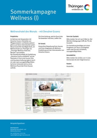 Ansprechpartner:
Sommerkampagne
Wellness (I)
Wellnesshotel des Monats - mit Dresdner Essenz
Anke Ruprecht
Marketing Gesundheits- und
Wellnesstourismus
Tel: +49 (0) 361/ 3742 234
ruprecht@thueringen-tourismus.de
Die Entscheidung, welche Pauschale
Sie bewerben möchten, treffen Sie.
Ihr Vorteil:
Kostenfreie Bewerbung Ihres Hauses
und Ihres Angebotes als Wellness-
Empfehlung auf den Internetseiten von
Dresdner Essenz.
Form der Zuarbeit:
Bitte melden Sie sich per E-Mail an. Bei
Mehrfach-Belegungen trifft die TTG die
Auswahl.
Zur Darstellung benötigen wir einen
Imagetext zum Haus und Angebot
sowie zwei bis drei rechtefreie,
aussagekräftige Bilder.
Anmeldefrist:
Bitte melden Sie sichbis zum 15.des
Vormonates für den Folgemonat an.
Kosten:
Kostenfrei.
Projektinfo:
Im Rahmen der Kooperation mit
Dresdner Essenz (Hersteller von
Pflegeprodukten und Badezusätzen)
gibt es auf deren Internetseiten jeden
Monat kostenfrei die Möglichkeit, ein
Wellnesshotel aus Thüringen als
„Thüringer Wellness-Hotel des
Monats“ vorzustellen.
Die Darstellung erfolgt als Empfehlung
„Dresdner Essenz empfiehlt“ auf der
Startseite in Form einer kurzen Orts-
und Hausbeschreibung ergänzt durch
ein oder zwei aussagekräftige Bilder.
Auf einer Unterseite wird zu einer
Wellness-Pauschale Ihres Hauses
verlinkt.
 