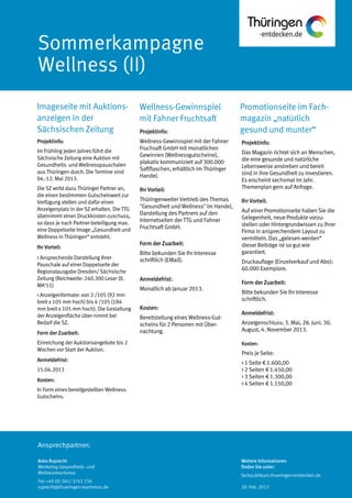 Ansprechpartner:
Promotionseite im Fach-
magazin „natürlich
gesund und munter“
Wellness-Gewinnspiel
mit Fahner Fruchtsaft
Imageseite mit Auktions-
anzeigen in der
Sächsischen Zeitung
Projektinfo:
Das Magazin richtet sich an Menschen,
die eine gesunde und natürliche
Lebensweise anstreben und bereit
sind in ihre Gesundheit zu investieren.
Es erscheint sechsmal im Jahr.
Themenplan gern auf Anfrage.
Ihr Vorteil:
Auf einer Promotionseite haben Sie die
Gelegenheit, neue Produkte vorzu-
stellen oder Hintergrundwissen zu Ihrer
Firma in ansprechendem Layout zu
vermitteln. Das „gelesen werden“
dieser Beiträge ist so gut wie
garantiert.
Druckauflage (Einzelverkauf und Abo):
60.000 Exemplare.
Form der Zuarbeit:
Bitte bekunden Sie Ihr Interesse
schriftlich.
Anmeldefrist:
Anzeigenschluss: 3. Mai, 28. Juni. 30.
August, 4. November 2013.
Kosten:
Preis je Seite:
> 1 Seite € 1.600,00
> 2 Seiten € 1.450,00
> 3 Seiten € 1.300,00
> 4 Seiten € 1.150,00
Projektinfo:
Wellness-Gewinnspiel mit der Fahner
Fruchsaft GmbH mit monatlichen
Gewinnen (Wellnessgutscheine),
plakativ kommuniziert auf 300.000
Saftflaschen, erhältlich im Thüringer
Handel.
Ihr Vorteil:
Thüringenweiter Vertrieb des Themas
"Gesundheit und Wellness" im Handel,
Darstellung des Partners auf den
Internetseiten der TTG und Fahner
Fruchtsaft GmbH.
Form der Zuarbeit:
Bitte bekunden Sie Ihr Interesse
schriftlich (EMail).
Anmeldefrist:
Monatlich ab Januar 2013.
Kosten:
Bereitstellung eines Wellness-Gut-
scheins für 2 Personen mit Über-
nachtung.
Projektinfo:
Im Frühling jeden Jahres führt die
Sächsische Zeitung eine Auktion mit
Gesundheits- und Wellnesspauschalen
aus Thüringen durch. Die Termine sind
04.-12. Mai 2013.
Die SZ wirbt dazu Thüringer Partner an,
die einen bestimmten Gutscheinwert zur
Verfügung stellen und dafür einen
Anzeigenplatz in der SZ erhalten. DieTTG
übernimmt einen Druckkosten-zuschuss,
so dass je nach Partner-beteiligung max.
eine Doppelseite Image „Gesundheit und
Wellness in Thüringen“ entsteht.
Ihr Vorteil:
> Ansprechende Darstellung Ihrer
Pauschale auf einer Doppelseite der
Regionalausgabe Dresden/ Sächsische
Zeitung (Reichweite: 240.300 Leser (lt.
MA‘11)
> Anzeigenformate: von 2 /105 (92 mm
breit x 105 mm hoch) bis 4 /105 (184
mm breit x 105 mm hoch). Die Gestaltung
der Anzeigenfläche über-nimmt bei
Bedarf die SZ.
Form der Zuarbeit:
Einreichung der Auktionsangebote bis 2
Wochen vor Start der Auktion.
Anmeldefrist:
15.04.2013
Kosten:
In Form eines bereitgestellten Wellness-
Gutscheins.
Anke Ruprecht
Marketing Gesundheits- und
Wellnesstourismus
Tel: +49 (0) 361/ 3742 234
ruprecht@thueringen-tourismus.de
Weitere Informationen
finden Sie unter:
fachpublikum.thueringen-entdecken.de
20. Feb. 2013
 