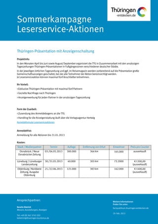Weitere Informationen
finden Sie unter:
fachpublikum.thueringen-entdecken.de
19. Feb. 2013
Ansprechpartner:
Kerstin Dietrich
Messen, Ausstellungen, Anzeigen
Tel: +49 (0) 361 3742 203
kdietrich@thueringen-tourismus.de
Sommerkampagne
Leserservice-Aktionen
Projektinfo:
In den Monaten April bis Juni sowie August/September organisiert die TTG in Zusammenarbeit mit den ansässigen
Tageszeitungen Thüringen-Präsentationen in Fußgängerzonen verschiedener deutscher Städte.
In der jeweiligen örtlichen Tageszeitung und ggf. im Reisemagazin werden vorbereitend auf die Präsentation große
Gemeinschaftsanzeigen geschaltet, bei der alle Teilnehmer der Aktion berücksichtigt werden.
Je Leserserviceaktion können maximal fünf Anschließer teilnehmen.
Ihr Vorteil:
> Exklusive Thüringen-Präsentation mit maximal fünf Partnern
> Gezielte Nachfrage nach Thüringen
> Anzeigenwerbung für jeden Partner in der ansässigen Tageszeitung
Form der Zuarbeit:
> Zusendung des Anmeldebogens an die TTG
> Handling für die Anzeigenstaltung läuft über die Verlagsagentur Hertwig
Anmeldeformular Leserserviceaktionen
Anmeldefrist:
Anmeldung für alle Aktionen bis 31.01.2013
Kosten:
Stadt / Medienpartner Termin Auflage Entfernung von Erfurt Einwohner Preis pro Counter
Osnabrück / Neue
Osnabrücker Zeitung
03./04.05.2013 300.000 364 km 165.000 ausverkauft
Lüneburg / Lüneburger
Landeszeitung
30./31.05.2013 40.000 305 km 73.2000 € 1300,00
(ausverkauft)
Oldenburg / Nordwest
Zeitung, Ausgabe
Oldenburg
21./22.06.2013 121.000 383 km 162.000 € 1400,00
(ausverkauft)
Thüringen-Präsentation mit Anzeigenschaltung
 