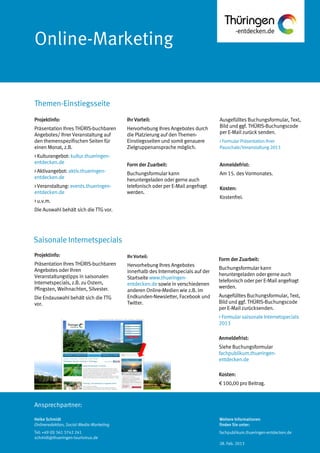 Ansprechpartner:
Online-Marketing
Themen-Einstiegsseite
Heike Schmidt
Onlineredaktion, Social-Media-Marketing
Tel: +49 (0) 361 3742 241
schmidt@thueringen-tourismus.de
Ihr Vorteil:
Hervorhebung Ihres Angebotes durch
die Platzierung auf den Themen-
Einstiegsseiten und somit genauere
Zielgruppenansprache möglich.
Form der Zuarbeit:
Buchungsformular kann
heruntergeladen oder gerne auch
telefonisch oder per E-Mail angefragt
werden.
Ausgefülltes Buchungsformular, Text,
Bild und ggf. THÜRIS-Buchungscode
per E-Mail zurück senden.
> Formular Präsentation Ihrer
Pauschale/Veranstaltung 2013
Anmeldefrist:
Am 15. des Vormonates.
Kosten:
Kostenfrei.
Projektinfo:
Präsentation Ihres THÜRIS-buchbaren
Angebotes/ Ihrer Veranstaltung auf
den themenspezifischen Seiten für
einen Monat, z.B.
> Kulturangebot: kultur.thueringen-
entdecken.de
> Aktivangebot: aktiv.thueringen-
entdecken.de
> Veranstaltung: events.thueringen-
entdecken.de
> u.v.m.
Die Auswahl behält sich die TTG vor.
Projektinfo:
Präsentation Ihres THÜRIS-buchbaren
Angebotes oder Ihren
Veranstaltungstipps in saisonalen
Internetspecials, z.B. zu Ostern,
Pfingsten, Weihnachten, Silvester.
Die Endauswahl behält sich die TTG
vor.
Ihr Vorteil:
Hervorhebung Ihres Angebotes
innerhalb des Internetspecials auf der
Startseite www.thueringen-
entdecken.de sowie in verschiedenen
anderen Online-Medien wie z.B. im
Endkunden-Newsletter, Facebook und
Twitter.
Form der Zuarbeit:
Buchungsformular kann
heruntergeladen oder gerne auch
telefonisch oder per E-Mail angefragt
werden.
Ausgefülltes Buchungsformular, Text,
Bild und ggf. THÜRIS-Buchungscode
per E-Mail zurücksenden.
> Formular saisonale Internetspecials
2013
Anmeldefrist:
Siehe Buchungsformular
fachpublikum.thueringen-
entdecken.de
Kosten:
€ 100,00 pro Beitrag.
Saisonale Internetspecials
Weitere Informationen
finden Sie unter:
fachpublikum.thueringen-entdecken.de
28. Feb. 2013
 