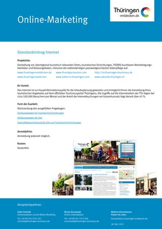 Ansprechpartner:
Online-Marketing
Projektinfo:
Darstellung von überregional touristisch relevanten Orten, touristischen Einrichtungen, THÜRIS-buchbaren Beherbergungs-
betrieben und Reiseangeboten, inklusive der selbstständigen passwortgeschützten Datenpflege auf:
www.thueringen-entdecken.de www.thuringia-tourism.com http://m.thueringen-tourismus.de
www.thueringer-wald.com www.luther-in-thueringen.com www.vakantie-thuringen.nl
Ihr Vorteil:
Das Internet ist zur Hauptinformationsquelle für die Urlaubsplanung geworden und ermöglicht Ihnen die Darstellung Ihres
touristischen Angebotes auf dem offiziellen Tourismusportal Thüringens. Die Zugriffe auf die Internetseiten der TTG liegen bei
circa 100.000 Besuchern pro Monat und der Anteil der Internetbuchungen am Gesamtumsatz liegt derzeit über 45 %.
Form der Zuarbeit:
Rücksendung des ausgefüllten Fragebogen.
Erhebungsbogen für Touristische Einrichtungen
Erhebungsbogen für Orte
Datenpflegevereinbarung für Orte und Touristische Einrichtungen
Anmeldefrist:
Anmeldung jederzeit möglich.
Kosten:
Kostenfrei.
Standardeintrag Internet
Heike Schmidt
Onlineredaktion, Social-Media-Marketing
Tel: +49 (0) 361 3742 241
schmidt@thueringen-tourismus.de
Nicole Sennewald
Online Chefredaktion
Tel: +49 (0) 361 3742 206
sennewald@thueringen-tourismus.de
Weitere Informationen
finden Sie unter:
fachpublikum.thueringen-entdecken.de
28. Feb. 2013
 