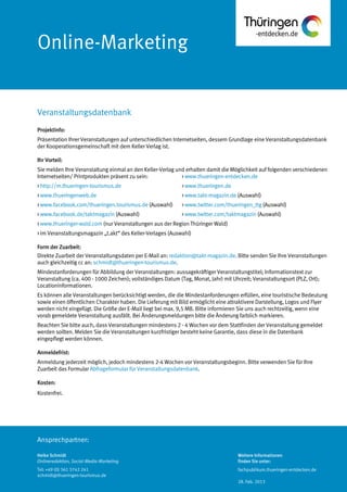 Ansprechpartner:
Online-Marketing
Projektinfo:
Präsentation Ihrer Veranstaltungen auf unterschiedlichen Internetseiten, dessem Grundlage eine Veranstaltungsdatenbank
der Kooperationsgemeinschaft mit dem Keller Verlag ist.
Ihr Vorteil:
Sie melden Ihre Veranstaltung einmal an den Keller-Verlag und erhalten damit die Möglichkeit auf folgenden verschiedenen
Internetseiten/ Printprodukten präsent zu sein: > www.thueringen-entdecken.de
> http://m.thueringen-tourismus.de > www.thueringen.de
> www.thueringenweb.de > www.takt-magazin.de (Auswahl)
> www.facebook.com/thueringen.tourismus.de (Auswahl) > www.twitter.com/thueringen_ttg (Auswahl)
> www.facebook.de/taktmagazin (Auswahl) > www.twitter.com/taktmagazin (Auswahl)
> www.thueringer-wald.com (nur Veranstaltungen aus der Region Thüringer Wald)
> im Veranstaltungsmagazin „t.akt“ des Keller-Verlages (Auswahl)
Form der Zuarbeit:
Direkte Zuarbeit der Veranstaltungsdaten per E-Mail an: redaktion@takt-magazin.de. Bitte senden Sie Ihre Veranstaltungen
auch gleichzeitig cc an: schmidt@thueringen-tourismus.de.
Mindestanforderungen für Abbildung der Veranstaltungen: aussagekräftiger Veranstaltungstitel; Informationstext zur
Veranstaltung (ca. 400 - 1000 Zeichen); vollständiges Datum (Tag, Monat, Jahr) mit Uhrzeit; Veranstaltungsort (PLZ, Ort);
Locationinformationen.
Es können alle Veranstaltungen berücksichtigt werden, die die Mindestanforderungen erfüllen, eine touristische Bedeutung
sowie einen öffentlichen Charakter haben. Die Lieferung mit Bild ermöglicht eine attraktivere Darstellung, Logos und Flyer
werden nicht eingefügt. Die Größe der E-Mail liegt bei max. 9,5 MB. Bitte informieren Sie uns auch rechtzeitig, wenn eine
vorab gemeldete Veranstaltung ausfällt. Bei Änderungsmeldungen bitte die Änderung farblich markieren.
Beachten Sie bitte auch, dass Veranstaltungen mindestens 2 - 4 Wochen vor dem Stattfinden der Veranstaltung gemeldet
werden sollten. Melden Sie die Veranstaltungen kurzfristiger besteht keine Garantie, dass diese in die Datenbank
eingepflegt werden können.
Anmeldefrist:
Anmeldung jederzeit möglich, jedoch mindestens 2-4 Wochen vor Veranstaltungsbeginn. Bitte verwenden Sie für Ihre
Zuarbeit das Formular Abfrageformular für Veranstaltungsdatenbank.
Kosten:
Kostenfrei.
Veranstaltungsdatenbank
Heike Schmidt
Onlineredaktion, Social-Media-Marketing
Tel: +49 (0) 361 3742 241
schmidt@thueringen-tourismus.de
Weitere Informationen
finden Sie unter:
fachpublikum.thueringen-entdecken.de
28. Feb. 2013
 