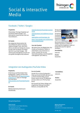 Ansprechpartner:
Social & interactive
Media
Facebook / Twitter / Google+
Heike Schmidt
Onlineredaktion, Social-Media-Marketing
Tel: +49 (0) 361 3742 241
schmidt@thueringen-tourismus.de
www.facebook.de/thueringen.tourism
us.de
www.facebook.com/radfahren.in.thuer
ingen
www.twitter.com/thueringen_ttg
https://plus.google.com/1028164911
01521056929/posts
Form der Zuarbeit:
Wir bieten Ihnen die Möglichkeit, Ihre
Inhalte auf Facebook & Twitter zu
präsentieren und unsere Fans zu
nutzen. Senden Sie uns Ihre
Veranstaltungstipps, Sonderangebote
& Neuigkeiten per E-Mail zu.
Die Auswahl der Beiträge behält sich
die TTG vor.
Sie können auch direkt auf der
Facebook-Seite selbst den Eintrag
vornehmen. Dazu können Sie sich
kostenfrei bei Facebook als Fanseite
registrieren lassen.
Bereitstellung von Gutscheinen/
Tickets/ Souvenirs zur Bekannt-
machung Ihres Angebotes sowie zur
Fangenerierung Ihrer eigenen
Fanseiten.
Anmeldefrist:
Jederzeit
Kosten:
Kostenfrei.
Projektinfo:
Präsentation Thüringer Angebote auf
Facebook/Twitter/Google+ und
Nutzung der anwachsenden Zahl von
Fans/Followern.
Ihr Vorteil:
Die steigenden Nutzerzahlen der
Social-Networks geben Facebook,
Twitter & Google+ recht. Seit 2010
führen wir aktiv den Dialog mit unseren
Kunden über Facebook und Twitter.
Seit 2011 auch über Google+. Mit
interessanten Neuigkeiten konnten wir
eine große Anhängerschaft aufbauen.
Projektinfo:
Einbindung und Präsentation Ihres
Audioguides / Videos auf Ihrer Orts-
oder Objektsseite auf www.thueringen-
entdecken.de sowie im Thüringer
YouTube-Kanal
www.youtube.com/ThueringerTourism
us.
Ihr Vorteil:
Mediale Aufmerksamkeit durch
Interaktivität.
Form derZuarbeit:
Senden Sie uns Ihren Audioguide /
Video per Email/CD/DVD oder den Link
zu Ihrem Youtube-Video und wir
binden dieses auf der TTG-Webseite
ein bzw. teilen es im TTG-YouTube-
Kanal.
Die Auswahl der Videos obliegt nach
eingehender Prüfung hinsichtlich
Relevanz und Qualität der TTG.
Anmeldefrist:
Jederzeit.
Kosten:
Kostenfrei.
Integration von Audioguides/YouTube-Video
Weitere Informationen
finden Sie unter:
fachpublikum.thueringen-entdecken.de
18. Feb. 2013
 