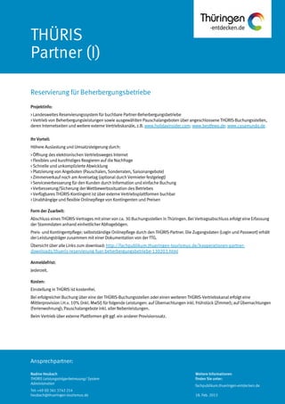 Ansprechpartner:
THÜRIS
Partner (I)
Projektinfo:
> Landesweites Reservierungssystem für buchbare Partner-Beherbergungsbetriebe
> Vertrieb von Beherbergungsleistungen sowie ausgewählten Pauschalangeboten über angeschlossene THÜRIS-Buchungsstellen,
deren Internetseiten und weitere externe Vertriebskanäle, z.B. www.holidayinsider.com; www.bestfewo.de; www.casamundo.de.
Ihr Vorteil:
Höhere Auslastung und Umsatzsteigerung durch:
> Öffnung des elektronischen Vertriebsweges Internet
> Flexibles und kurzfristiges Reagieren auf die Nachfrage
> Schnelle und unkomplizierte Abwicklung
> Platzierung von Angeboten (Pauschalen, Sonderraten, Saisonangebote)
> Zimmerverkauf noch am Anreisetag (optional durch Vermieter festgelegt)
> Serviceverbesserung für den Kunden durch Information und einfache Buchung
> Verbesserung/Sicherung der Wettbewerbssituation des Betriebes
> Verfügbares THÜRIS-Kontingent ist über externe Vertriebsplattformen buchbar
> Unabhängige und flexible Onlinepflege von Kontingenten und Preisen
Form der Zuarbeit:
Abschluss eines THÜRIS-Vertrages mit einer von ca. 30 Buchungsstellen in Thüringen. Bei Vertragsabschluss erfolgt eine Erfassung
der Stammdaten anhand einheitlicher Abfragebögen.
Preis- und Kontingentpflege: selbstständige Onlinepflege durch den THÜRIS-Partner. Die Zugangsdaten (Login und Passwort) erhält
der Leistungsträger zusammen mit einer Dokumentation von der TTG.
Übersicht über alle Links zum download: http://fachpublikum.thueringen-tourismus.de/kooperationen-partner-
downloads/thueris-reservierung-fuer-beherbergungsbetriebe-130203.html
Anmeldefrist:
Jederzeit.
Kosten:
Einstellung in THÜRIS ist kostenfrei.
Bei erfolgreicher Buchung über eine der THÜRIS-Buchungsstellen oder einen weiteren THÜRIS-Vertriebskanal erfolgt eine
Mittlerprovision i.H.v. 10% (inkl. MwSt) für folgende Leistungen: auf Übernachtungen inkl. Frühstück (Zimmer); auf Übernachtungen
(Ferienwohnung); Pauschalangebote inkl. aller Nebenleistungen.
Beim Vertrieb über externe Plattformen gilt ggf. ein anderer Provisionssatz.
Reservierung für Beherbergungsbetriebe
Nadine Heubach
THÜRIS Leistungsträgerbetreuung/ System
Administration
Tel: +49 (0) 361 3742 214
heubach@thueringen-tourismus.de
Weitere Informationen
finden Sie unter:
fachpublikum.thueringen-entdecken.de
18. Feb. 2013
 