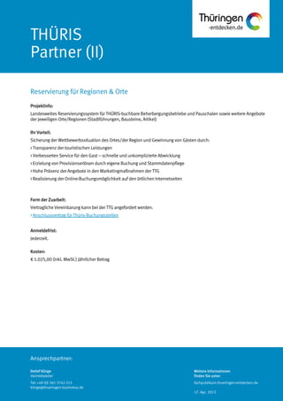 Ansprechpartner:
THÜRIS
Partner (II)
Projektinfo:
Landesweites Reservierungssystem für THÜRIS-buchbare Beherbergungsbetriebe und Pauschalen sowie weitere Angebote
der jeweiligen Orte/Regionen (Stadtführungen, Bausteine, Artikel)
Ihr Vorteil:
Sicherung der Wettbewerbssituation des Ortes/der Region und Gewinnung von Gästen durch:
> Transparenz der touristischen Leistungen
> Verbesserten Service für den Gast – schnelle und unkomplizierte Abwicklung
> Erzielung von Provisionserlösen durch eigene Buchung und Stammdatenpflege
> Hohe Präsenz der Angebote in den Marketingmaßnahmen der TTG
> Realisierung der Online-Buchungsmöglichkeit auf den örtlichen Internetseiten
Form der Zuarbeit:
Vertragliche Vereinbarung kann bei der TTG angefordert werden.
> Anschlussvertrag für Thüris-Buchungsstellen
Anmeldefrist:
Jederzeit.
Kosten:
€ 1.025,00 (inkl. MwSt.) jährlicher Betrag
Reservierung für Regionen & Orte
Detlef Klinge
Vertriebsleiter
Tel: +49 (0) 361 3742 215
klinge@thueringen-tourismus.de
Weitere Informationen
finden Sie unter:
fachpublikum.thueringen-entdecken.de
17. Apr. 2013
 